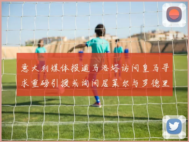 意大利媒体报道马洛塔访问皇马寻求重磅引援或询问居莱尔与罗德里戈
