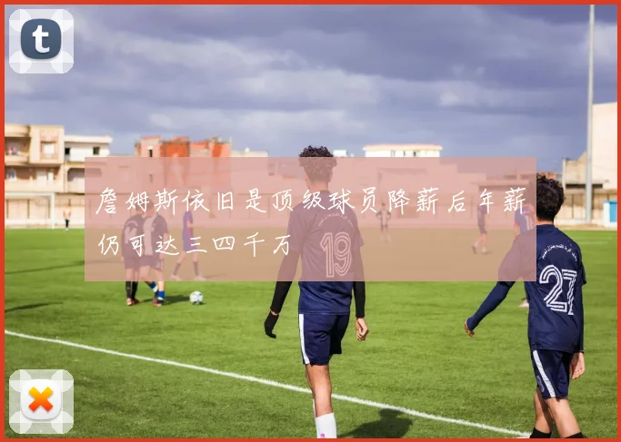 詹姆斯依旧是顶级球员降薪后年薪仍可达三四千万