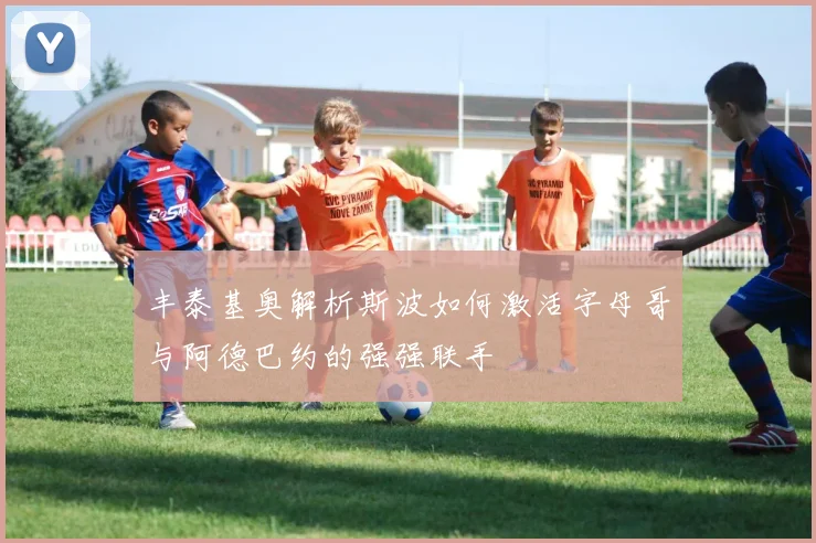 丰泰基奥解析斯波如何激活字母哥与阿德巴约的强强联手
