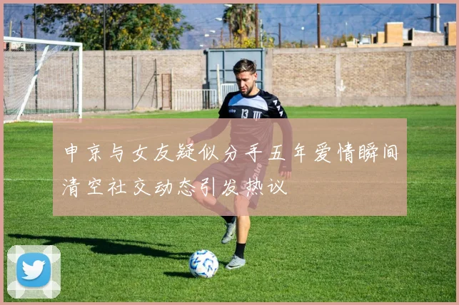 申京与女友疑似分手五年爱情瞬间清空社交动态引发热议