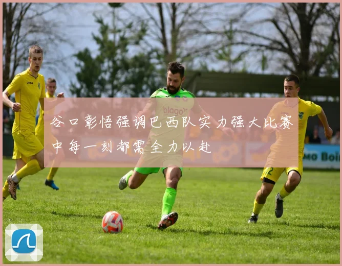 谷口彰悟强调巴西队实力强大比赛中每一刻都需全力以赴