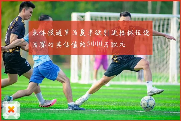 米体报道罗马夏季欲引进格林伍德马赛对其估值约5000万欧元