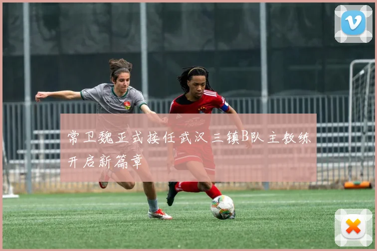常卫魏正式接任武汉三镇B队主教练开启新篇章
