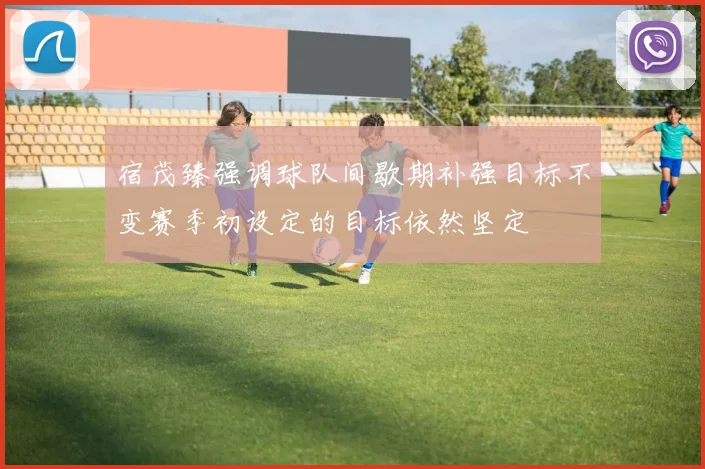 宿茂臻强调球队间歇期补强目标不变赛季初设定的目标依然坚定