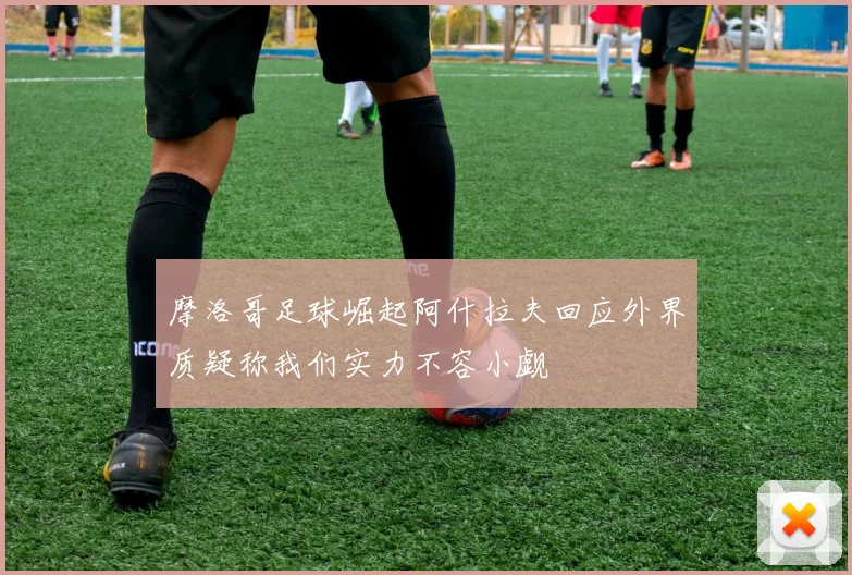 摩洛哥足球崛起阿什拉夫回应外界质疑称我们实力不容小觑