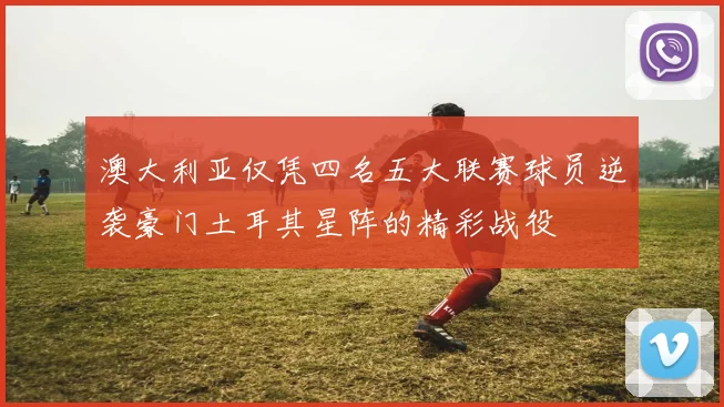 澳大利亚仅凭四名五大联赛球员逆袭豪门土耳其星阵的精彩战役