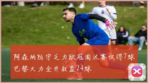 阿森纳防守乏力欧冠淘汰赛仅得7球巴黎火力全开狂轰24球