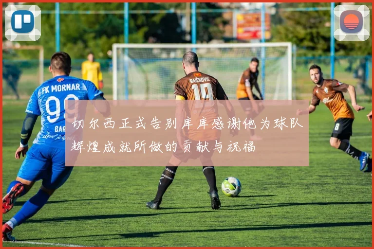 切尔西正式告别库库感谢他为球队辉煌成就所做的贡献与祝福