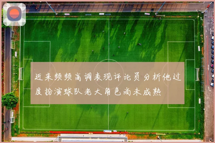 近来频频高调表现评论员分析他过度扮演球队老大角色尚未成熟