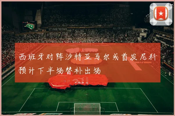 西班牙对阵沙特亚马尔或首发尼科预计下半场替补出场